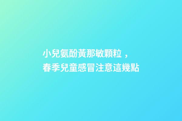 小兒氨酚黃那敏顆粒，春季兒童感冒注意這幾點